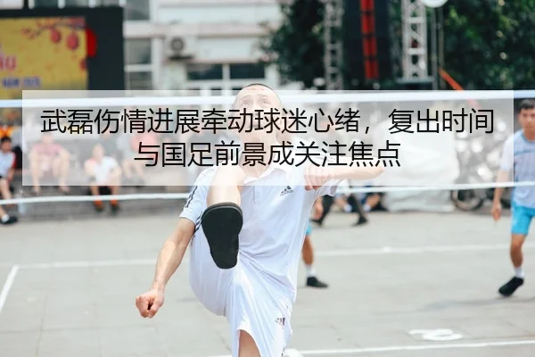 武磊伤情进展牵动球迷心绪，复出时间与国足前景成关注焦点
